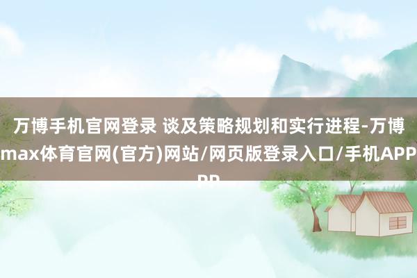 万博手机官网登录 谈及策略规划和实行进程-万博max体育官网(官方)网站/网页版登录入口/手机APP