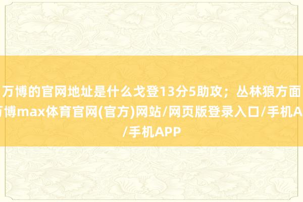万博的官网地址是什么戈登13分5助攻;丛林狼方面-万博max体育官网(官方)网站/网页版登录入口/手机APP