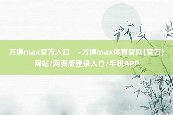 万博max官方入口 -万博max体育官网(官方)网站/网页版登录入口/手机APP