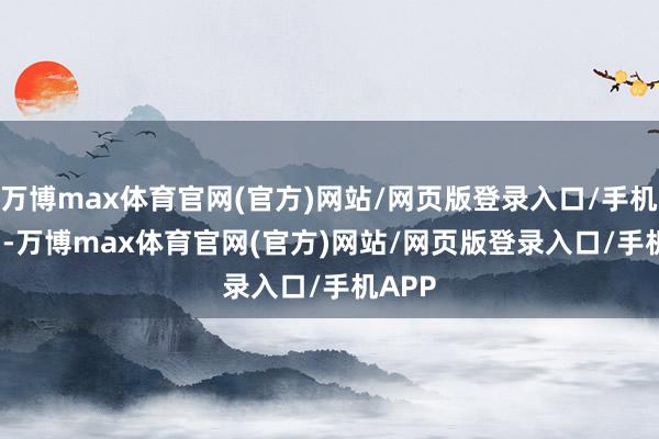 万博max体育官网(官方)网站/网页版登录入口/手机APP -万博max体育官网(官方)网站/网页版登录入口/手机APP