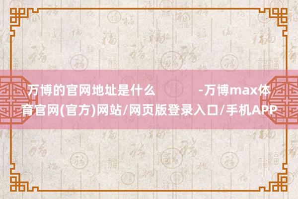 万博的官网地址是什么 -万博max体育官网(官方)网站/网页版登录入口/手机APP