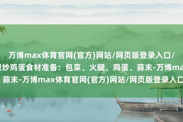 万博max体育官网(官方)网站/网页版登录入口/手机APP 二、包菜火腿炒鸡蛋食材准备:包菜、火腿、鸡蛋、蒜末-万博max体育官网(官方)网站/网页版登录入口/手机APP