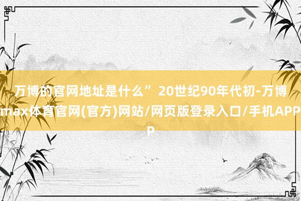万博的官网地址是什么” 20世纪90年代初-万博max体育官网(官方)网站/网页版登录入口/手机APP