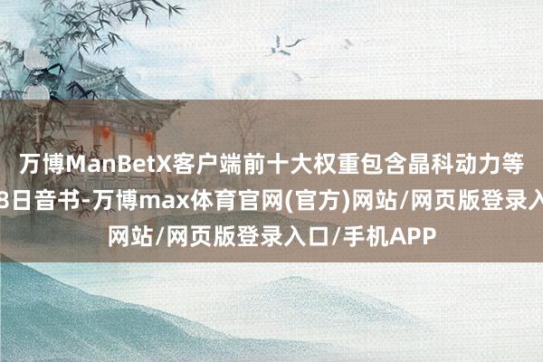 万博ManBetX客户端前十大权重包含晶科动力等)金融界8月8日音书-万博max体育官网(官方)网站/网页版登录入口/手机APP