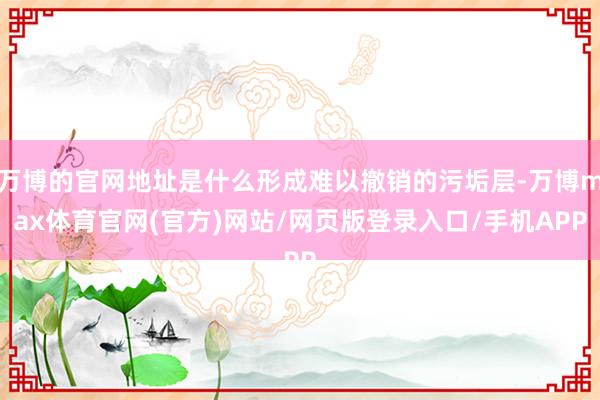 万博的官网地址是什么形成难以撤销的污垢层-万博max体育官网(官方)网站/网页版登录入口/手机APP