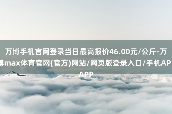 万博手机官网登录当日最高报价46.00元/公斤-万博max体育官网(官方)网站/网页版登录入口/手机APP