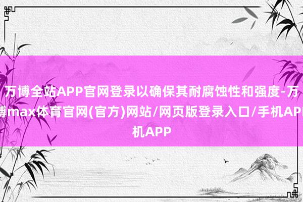 万博全站APP官网登录以确保其耐腐蚀性和强度-万博max体育官网(官方)网站/网页版登录入口/手机APP