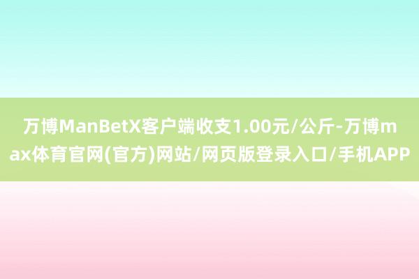 万博ManBetX客户端收支1.00元/公斤-万博max体育官网(官方)网站/网页版登录入口/手机APP