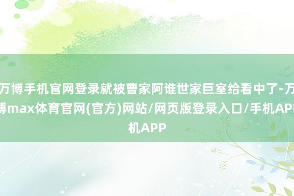 万博手机官网登录就被曹家阿谁世家巨室给看中了-万博max体育官网(官方)网站/网页版登录入口/手机APP