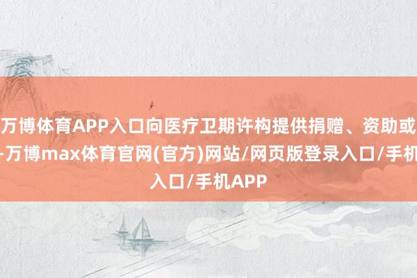 万博体育APP入口向医疗卫期许构提供捐赠、资助或提拔-万博max体育官网(官方)网站/网页版登录入口/手机APP