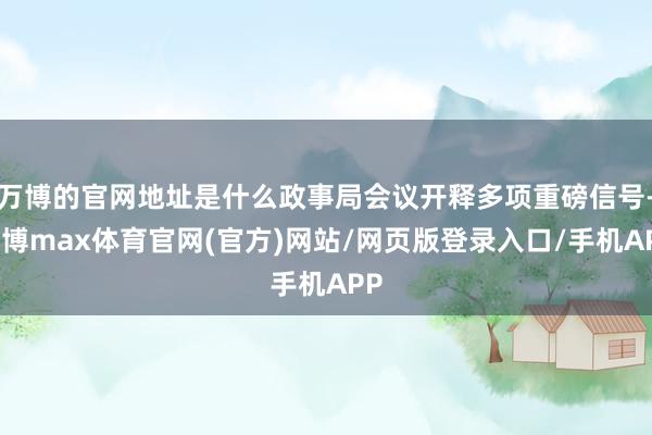 万博的官网地址是什么政事局会议开释多项重磅信号-万博max体育官网(官方)网站/网页版登录入口/手机APP