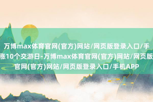 万博max体育官网(官方)网站/网页版登录入口/手机APP 泰尔股份连涨10个交游日-万博max体育官网(官方)网站/网页版登录入口/手机APP