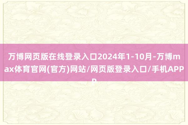 万博网页版在线登录入口2024年1-10月-万博max体育官网(官方)网站/网页版登录入口/手机APP