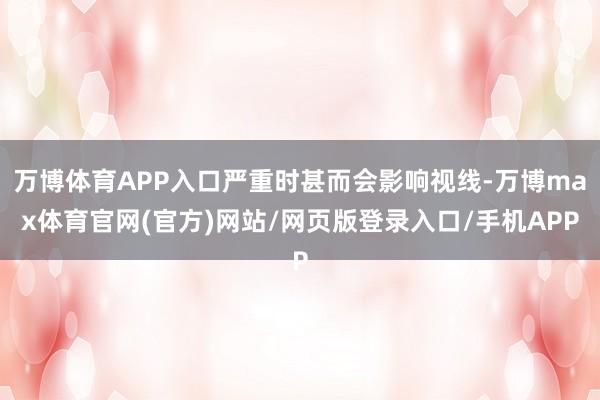 万博体育APP入口严重时甚而会影响视线-万博max体育官网(官方)网站/网页版登录入口/手机APP