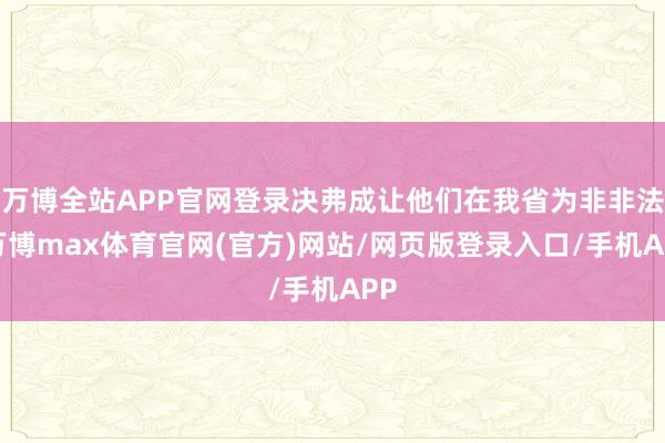 万博全站APP官网登录决弗成让他们在我省为非非法-万博max体育官网(官方)网站/网页版登录入口/手机APP
