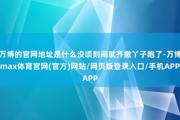 万博的官网地址是什么没顷刻间就齐撒丫子跑了-万博max体育官网(官方)网站/网页版登录入口/手机APP
