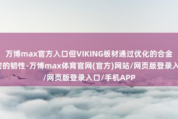 万博max官方入口但VIKING板材通过优化的合金配比具备邃密的韧性-万博max体育官网(官方)网站/网页版登录入口/手机APP