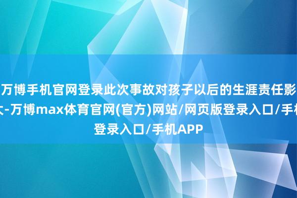 万博手机官网登录此次事故对孩子以后的生涯责任影响很大-万博max体育官网(官方)网站/网页版登录入口/手机APP