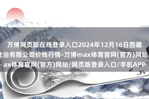 万博网页版在线登录入口2024年12月16日西藏领峰农副居品运筹帷幄处治有限公司价钱行情-万博max体育官网(官方)网站/网页版登录入口/手机APP