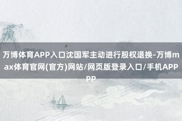 万博体育APP入口沈国军主动进行股权退换-万博max体育官网(官方)网站/网页版登录入口/手机APP