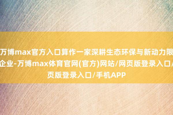 万博max官方入口算作一家深耕生态环保与新动力限制的前卫企业-万博max体育官网(官方)网站/网页版登录入口/手机APP