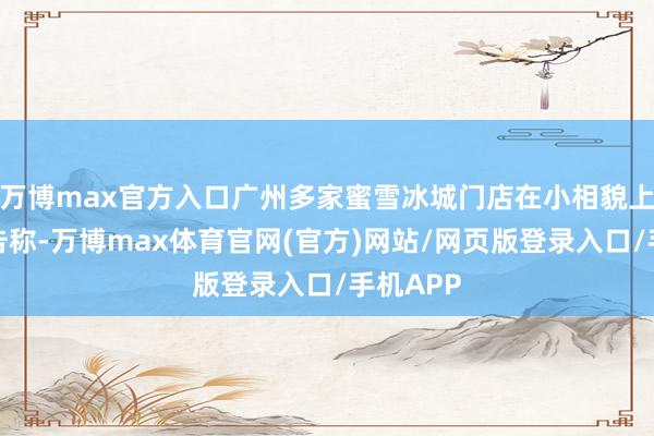 万博max官方入口广州多家蜜雪冰城门店在小相貌上发布公告称-万博max体育官网(官方)网站/网页版登录入口/手机APP