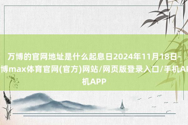万博的官网地址是什么起息日2024年11月18日-万博max体育官网(官方)网站/网页版登录入口/手机APP