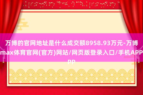 万博的官网地址是什么成交额8958.93万元-万博max体育官网(官方)网站/网页版登录入口/手机APP