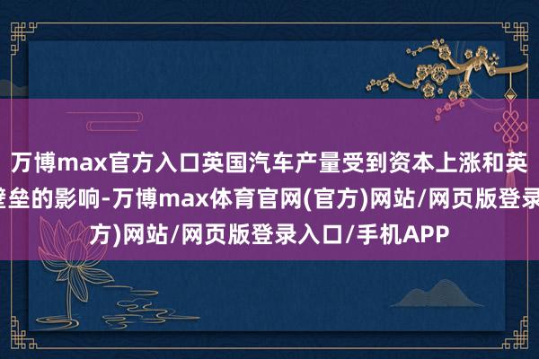 万博max官方入口英国汽车产量受到资本上涨和英国脱欧后交易壁垒的影响-万博max体育官网(官方)网站/网页版登录入口/手机APP