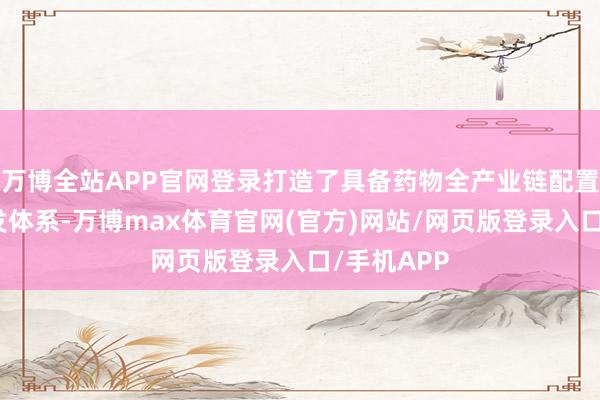 万博全站APP官网登录打造了具备药物全产业链配置智商的研发体系-万博max体育官网(官方)网站/网页版登录入口/手机APP