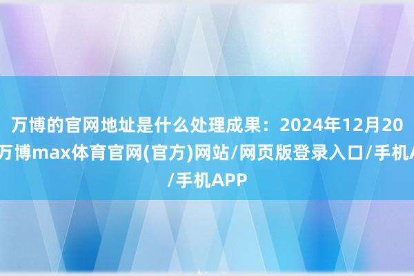 万博的官网地址是什么处理成果：2024年12月20日-万博max体育官网(官方)网站/网页版登录入口/手机APP