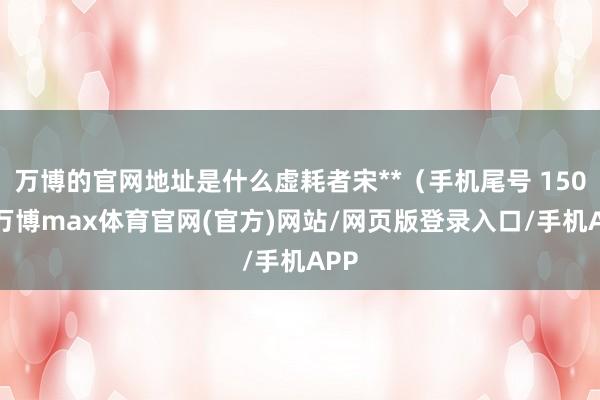 万博的官网地址是什么虚耗者宋**（手机尾号 1505-万博max体育官网(官方)网站/网页版登录入口/手机APP