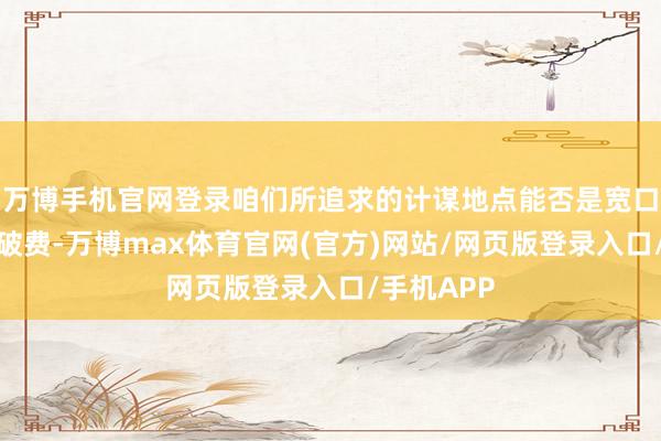 万博手机官网登录咱们所追求的计谋地点能否是宽口径的住户破费-万博max体育官网(官方)网站/网页版登录入口/手机APP