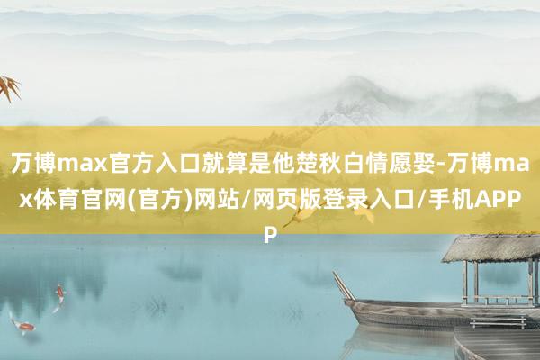 万博max官方入口就算是他楚秋白情愿娶-万博max体育官网(官方)网站/网页版登录入口/手机APP