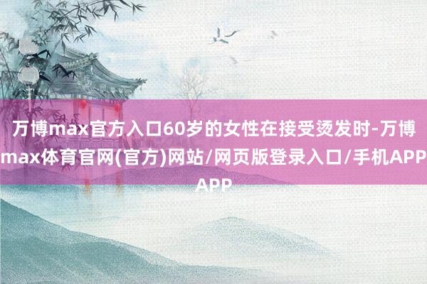 万博max官方入口60岁的女性在接受烫发时-万博max体育官网(官方)网站/网页版登录入口/手机APP