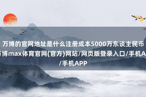 万博的官网地址是什么注册成本5000万东谈主民币-万博max体育官网(官方)网站/网页版登录入口/手机APP
