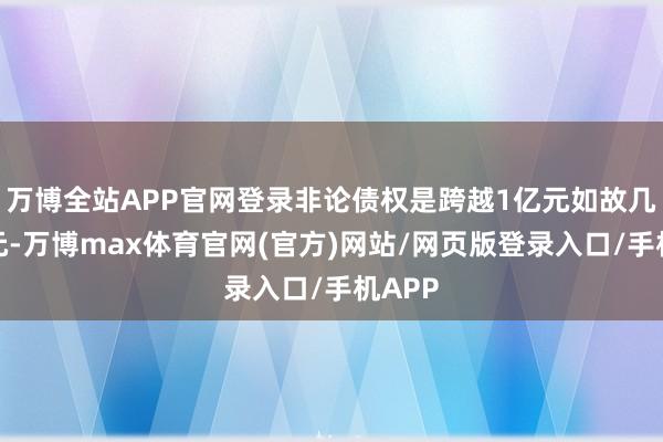 万博全站APP官网登录非论债权是跨越1亿元如故几千万元-万博max体育官网(官方)网站/网页版登录入口/手机APP