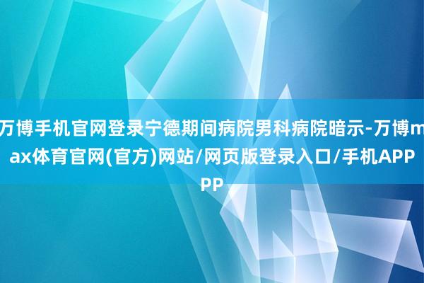 万博手机官网登录宁德期间病院男科病院暗示-万博max体育官网(官方)网站/网页版登录入口/手机APP