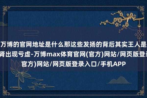 万博的官网地址是什么那这些发扬的背后其实王人是咱们的肝、脾、肾出现亏虚-万博max体育官网(官方)网站/网页版登录入口/手机APP