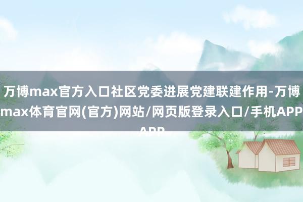 万博max官方入口社区党委进展党建联建作用-万博max体育官网(官方)网站/网页版登录入口/手机APP