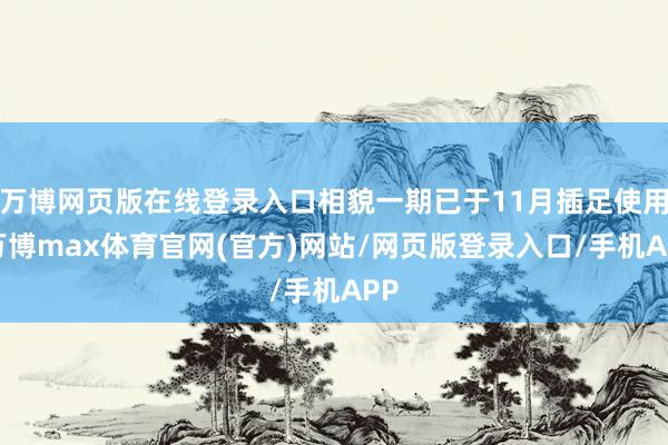 万博网页版在线登录入口相貌一期已于11月插足使用-万博max体育官网(官方)网站/网页版登录入口/手机APP