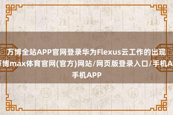 万博全站APP官网登录华为Flexus云工作的出现-万博max体育官网(官方)网站/网页版登录入口/手机APP