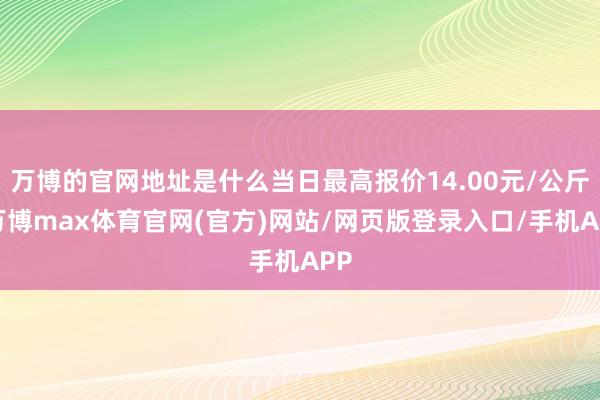 万博的官网地址是什么当日最高报价14.00元/公斤-万博max体育官网(官方)网站/网页版登录入口/手机APP