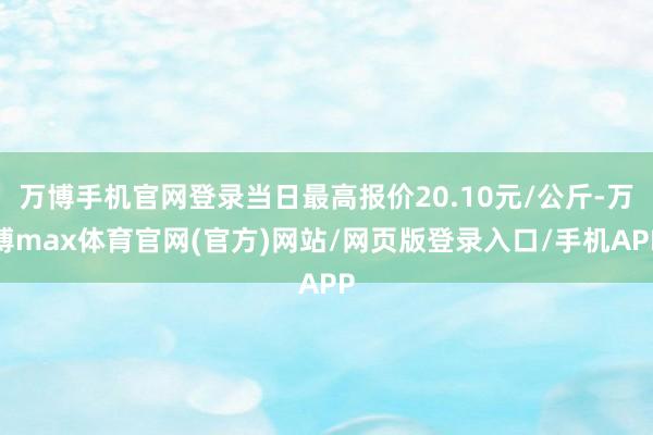 万博手机官网登录当日最高报价20.10元/公斤-万博max体育官网(官方)网站/网页版登录入口/手机APP