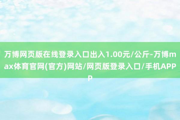 万博网页版在线登录入口出入1.00元/公斤-万博max体育官网(官方)网站/网页版登录入口/手机APP