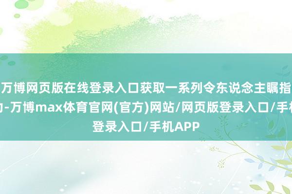 万博网页版在线登录入口获取一系列令东说念主瞩指标效力-万博max体育官网(官方)网站/网页版登录入口/手机APP