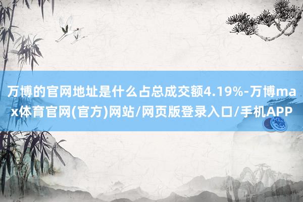 万博的官网地址是什么占总成交额4.19%-万博max体育官网(官方)网站/网页版登录入口/手机APP