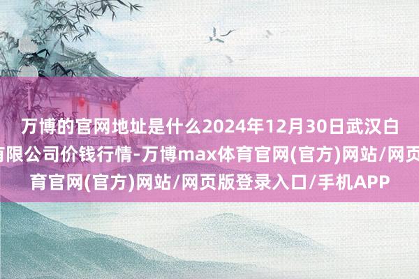 万博的官网地址是什么2024年12月30日武汉白沙洲农副家具大市集有限公司价钱行情-万博max体育官网(官方)网站/网页版登录入口/手机APP