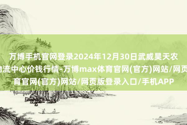 万博手机官网登录2024年12月30日武威昊天农居品来回市集暨仓储物流中心价钱行情-万博max体育官网(官方)网站/网页版登录入口/手机APP
