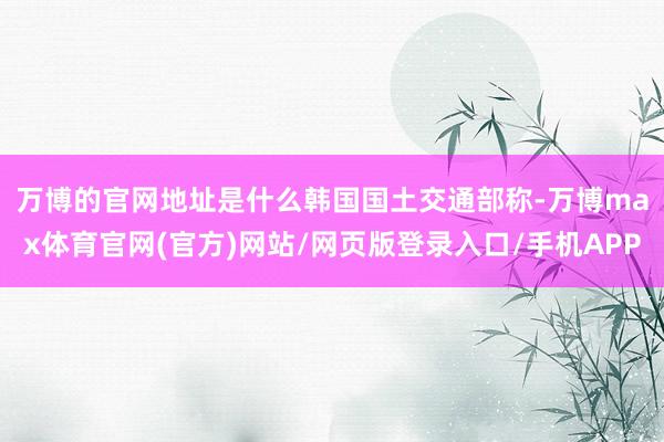 万博的官网地址是什么　　韩国国土交通部称-万博max体育官网(官方)网站/网页版登录入口/手机APP